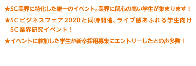 SC業界に特化した唯一のイベント。業界に関心の高い学生が集まります！SC ビジネスフェア2020 と同時開催。ライブ感あふれる学生向けSC業界研究イベント！イベントに参加した学生が新卒採用募集にエントリーしたとの声多数！